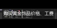 購買黃金飾品價格、工費有講究 要分清