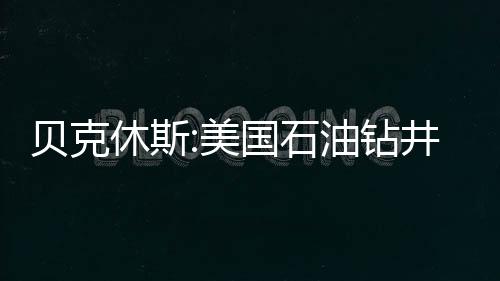貝克休斯:美國石油鉆井?dāng)?shù)增加5座 三周來首次增加