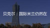 貝克爾：國(guó)際米蘭仍然在考慮范疇