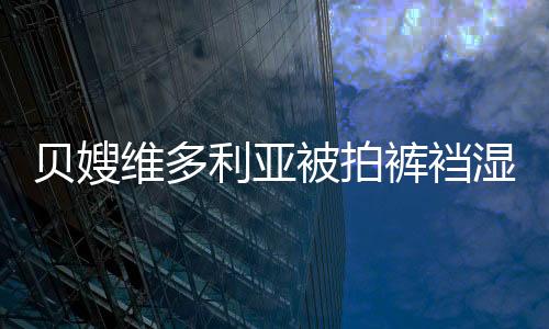 貝嫂維多利亞被拍褲襠濕透 疑似開趴喝大【娛樂新聞】風尚中國網
