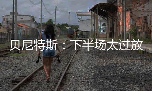 貝尼特斯:下半場太過放松 白鹿巷之戰很艱難