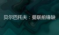 貝爾巴托夫：曼聯前鋒缺霸氣，霍伊倫需強硬指揮隊友
