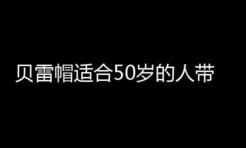 貝雷帽適合50歲的人帶嗎 老年人戴貝雷帽好看嗎