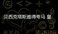 貝西克塔斯難得夸馬 皇馬終不再覬覦麥孔