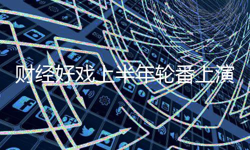 財經(jīng)好戲上半年輪番上演 公路降費后續(xù)或更精彩