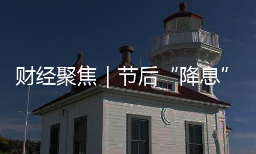 財經(jīng)聚焦｜節(jié)后“降息” 金融發(fā)力穩(wěn)開局