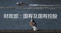 財政部：國有及國有控股企業運行顯著回升 5月利潤環比增長251.1%