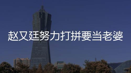趙又廷努力打拼要當老婆靠山 想生2個小孩【娛樂新聞】風尚中國網