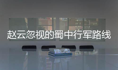 趙云忽視的蜀中行軍路線 竟然發(fā)生了意想不到的事情