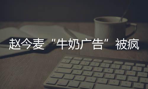 趙今麥“牛奶廣告”被瘋傳，看清她喝飲料的表情，難怪品牌方選她