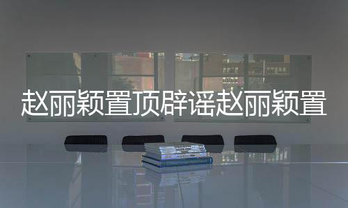 趙麗穎置頂辟謠趙麗穎置頂微博辟謠懷孕 卻遲遲沒有辟謠和馮紹峰戀情