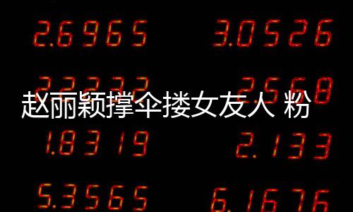趙麗穎撐傘摟女友人 粉絲調(diào)侃：雨都落友人頭上了