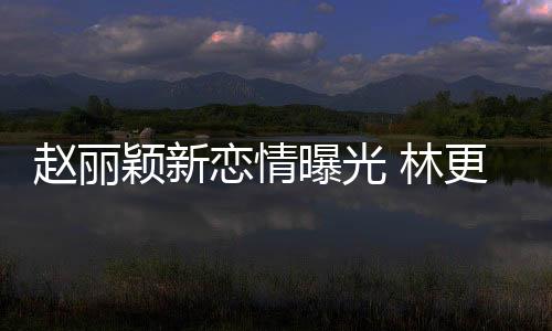 趙麗穎新戀情曝光 林更新評論區淪陷 網友催林橫刀奪愛