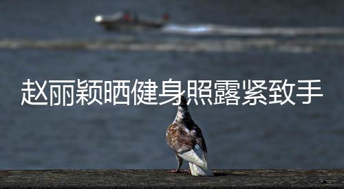 趙麗穎曬健身照露緊致手臂 穿小背心秀性感蝴蝶骨