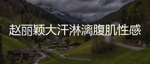 趙麗穎大汗淋漓腹肌性感 瘦身4KG極細蠻腰辣翻