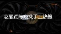 趙麗穎陳曉攜手上熱搜 網(wǎng)友：執(zhí)拗相信在一起過【娛樂新聞】風(fēng)尚中國網(wǎng)