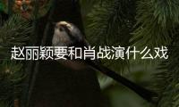 趙麗穎要和肖戰演什么戲？合作完王一博又要合作肖戰？