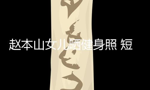 趙本山女兒曬健身照 短發清爽欲練馬甲線