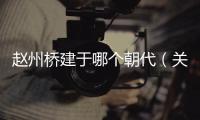 趙州橋建于哪個朝代（關于趙州橋建于哪個朝代的基本情況說明介紹）