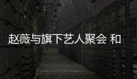 趙薇與旗下藝人聚會 和張哲瀚王智同框自拍