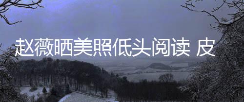 趙薇曬美照低頭閱讀 皮膚白皙清純漂亮少女感十足