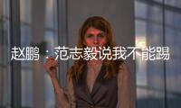 趙鵬：范志毅說我不能踢中衛是氣話，我肯定有能力