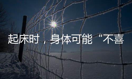 起床時，身體可能“不喜歡”5件事，不建議立馬做