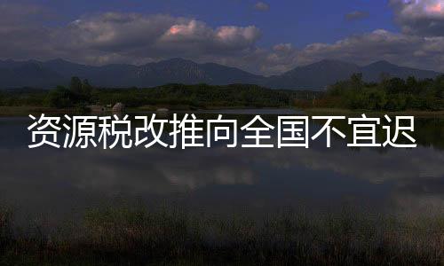 資源稅改推向全國不宜遲 防部分地區成投機目標