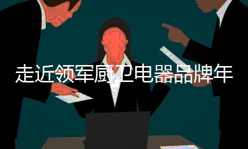 走近領(lǐng)軍廚衛(wèi)電器品牌年代，品質(zhì)卓越令人矚目