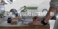 走進“胃鏡微創減肥”新時代——神奇的內鏡下袖狀胃成型術（ESG）