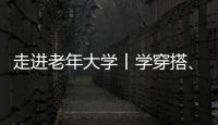 走進(jìn)老年大學(xué)丨學(xué)穿搭、化妝、走臺步……這屆老人很美很自信！