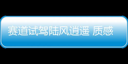 賽道試駕陸風逍遙 質感和調校都能給你驚喜
