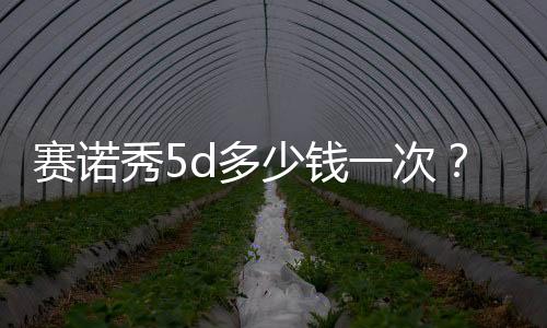 賽諾秀5d多少錢一次？到底值不值得做，深度扒皮！