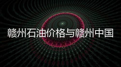 贛州石油價格與贛州中國石油今日油價的原因