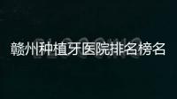 贛州種植牙醫院排名榜名單:贛州衛華,陽光,麗齒健口腔等都在其中