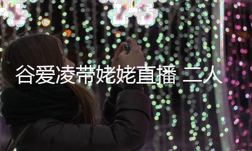 谷愛凌帶姥姥直播 二人一起互動比心愛意滿滿！
