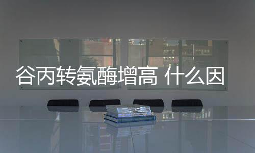 谷丙轉氨酶增高 什么因素會導致這種酶偏高