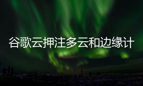 谷歌云押注多云和邊緣計算：谷歌試圖采取不同的策略追趕亞馬遜和微軟