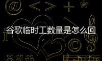 谷歌臨時工數量是怎么回事？為什么谷歌臨時工數量已達12.1萬這么多？