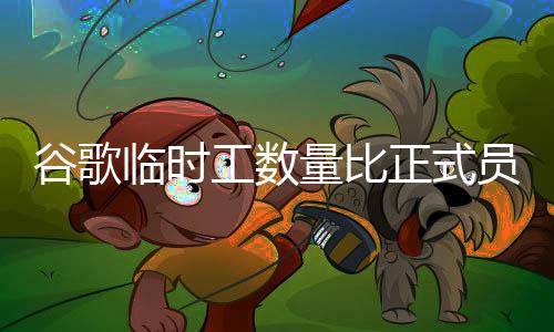 谷歌臨時工數量比正式員工多，谷歌臨時工數量有多少