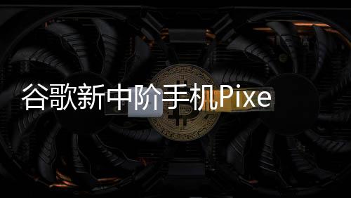 谷歌新中階手機Pixel 8a細節再曝光！多項規格直逼旗艦