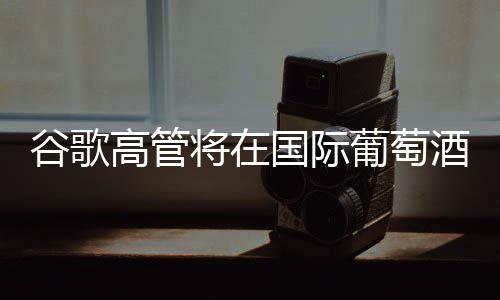 谷歌高管將在國際葡萄酒大師座談會上發言