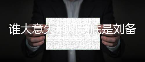 誰大意失荊州到底是劉備還是關羽（誰大意失荊州）