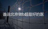 誰說北京做b超最好的醫院收費貴，東城區協和醫院不超百元