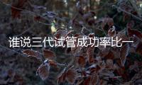 誰說三代試管成功率比一二代高，能否一次成功看這些...