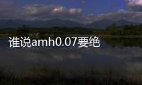 誰說amh0.07要絕經(jīng)了，只要有排卵就還能做試管生孩子！