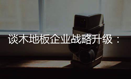 談木地板企業(yè)戰(zhàn)略升級：如何讓地方品牌覆蓋全國