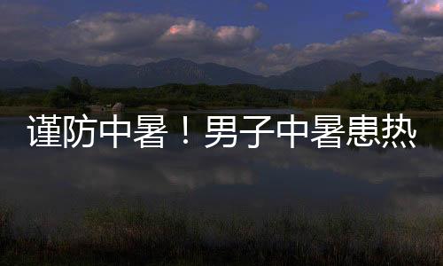 謹防中暑！男子中暑患熱射病已昏迷4天
