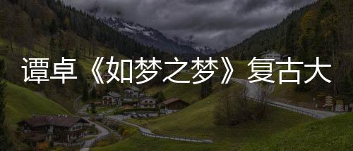 譚卓《如夢之夢》復古大片 “顧香蘭”前世今生