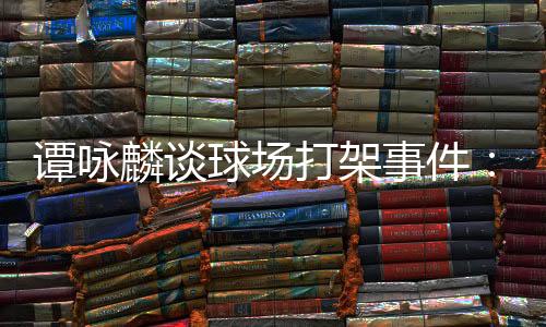 譚詠麟談球場打架事件：事后我們言談甚歡